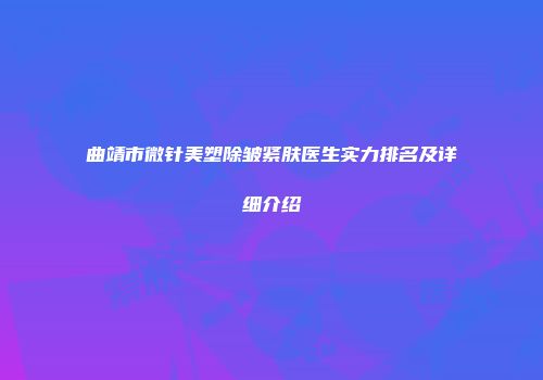 曲靖市微针美塑除皱紧肤医生实力排名及详细介绍