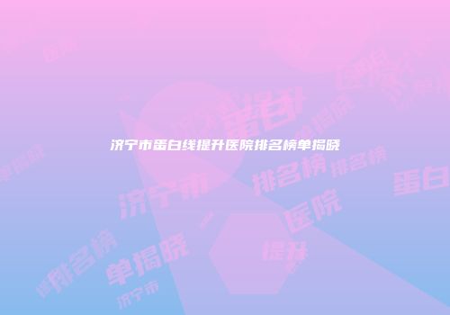 济宁市蛋白线提升医院排名榜单揭晓