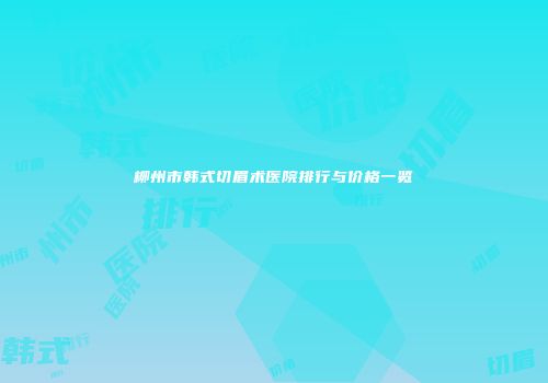 柳州市韩式切眉术医院排行与价格一览