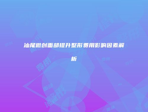 汕尾微创面部提升整形费用影响因素解析