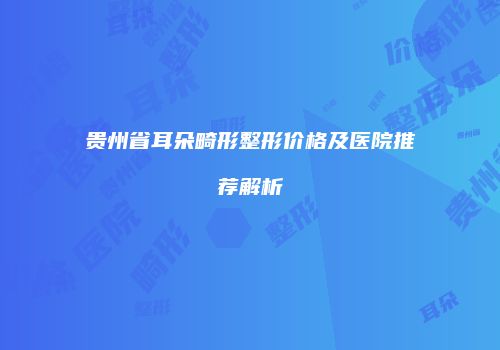 贵州省耳朵畸形整形价格及医院推荐解析