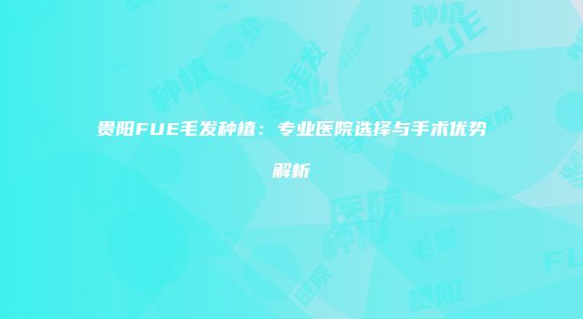 贵阳FUE毛发种植：专业医院选择与手术优势解析