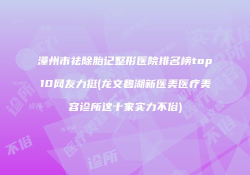 漳州市祛除胎记整形医院排名榜top10网友力挺(龙文碧湖新医美医疗美容诊所这十家实力不俗)
