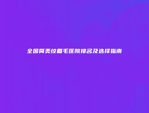 全国简美纹眉毛医院排名及选择指南