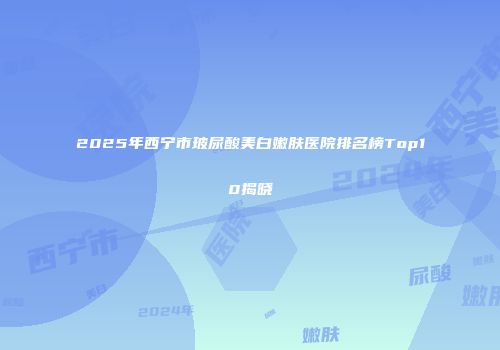 2025年西宁市玻尿酸美白嫩肤医院排名榜Top10揭晓