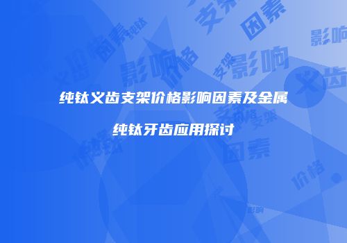 纯钛义齿支架价格影响因素及金属纯钛牙齿应用探讨