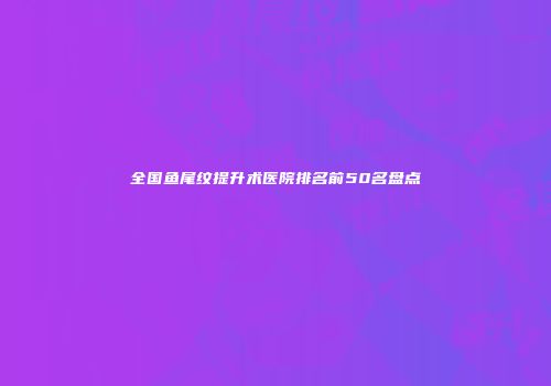 全国鱼尾纹提升术医院排名前50名盘点