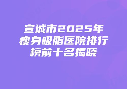 宣城市2025年瘦身吸脂医院排行榜前十名揭晓