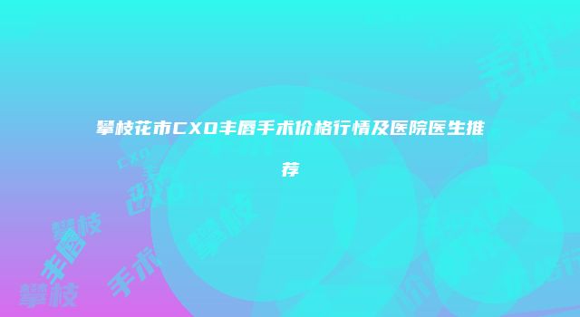攀枝花市CXO丰唇手术价格行情及医院医生推荐