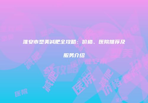 淮安市塑美减肥全攻略：价格、医院推荐及服务介绍