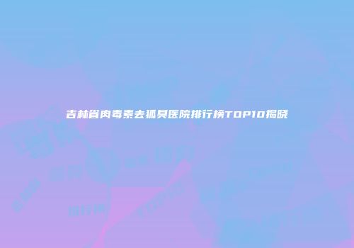 吉林省肉毒素去狐臭医院排行榜TOP10揭晓