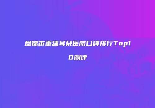 盘锦市重建耳朵医院口碑排行Top10测评