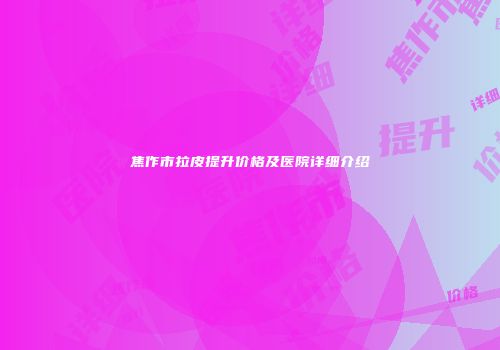 焦作市拉皮提升价格及医院详细介绍