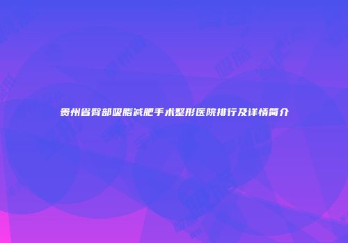 贵州省臀部吸脂减肥手术整形医院排行及详情简介