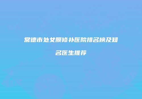 常德市处女膜修补医院排名榜及知名医生推荐