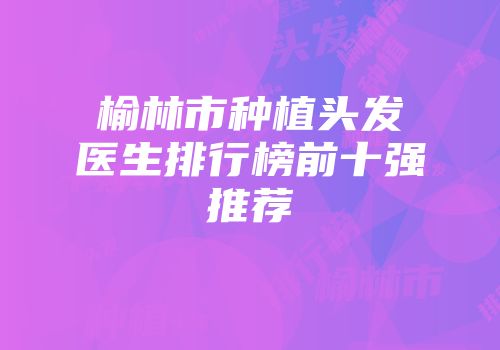 榆林市种植头发医生排行榜前十强推荐