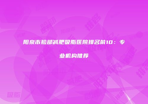 阳泉市脸部减肥吸脂医院排名前10：专业机构推荐