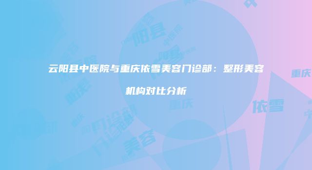 云阳县中医院与重庆依雪美容门诊部：整形美容机构对比分析
