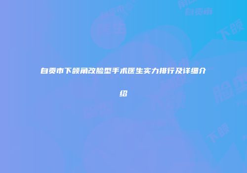 自贡市下颌角改脸型手术医生实力排行及详细介绍