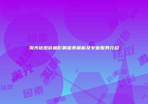 激光祛斑价格影响因素解析及专业服务介绍