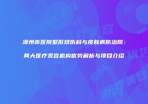 漳州市医院整形烧伤科与皮肤病防治院：两大医疗美容机构优势解析与项目介绍