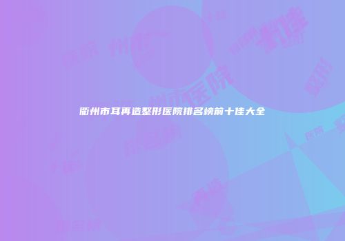 衢州市耳再造整形医院排名榜前十佳大全