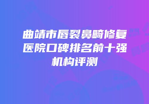 曲靖市唇裂鼻畸修复医院口碑排名前十强机构评测