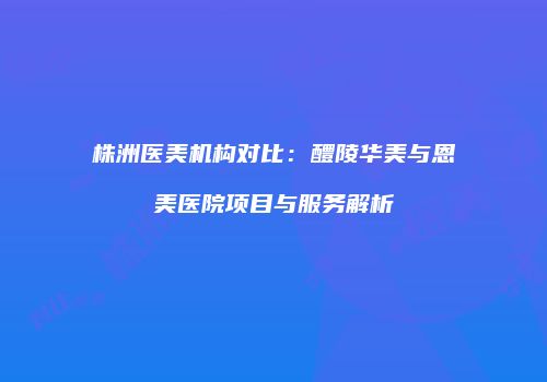 株洲医美机构对比：醴陵华美与恩美医院项目与服务解析