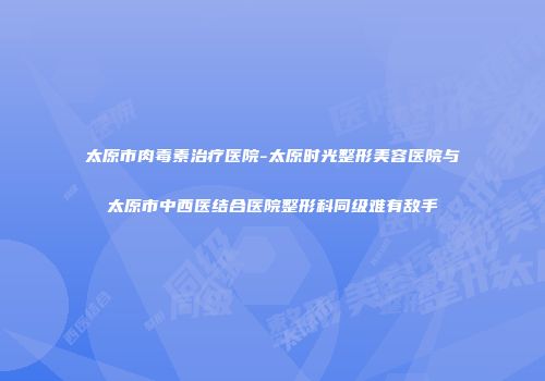太原市肉毒素治疗医院-太原时光整形美容医院与太原市中西医结合医院整形科同级难有敌手