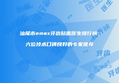 汕尾市emax牙齿贴面医生排行榜：六位技术口碑良好的专家推荐