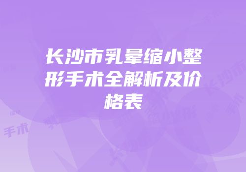 长沙市乳晕缩小整形手术全解析及价格表