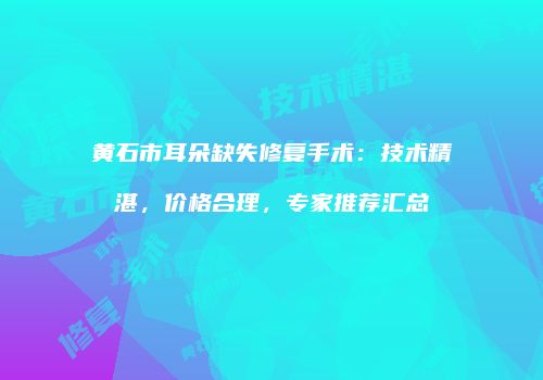 黄石市耳朵缺失修复手术：技术精湛，价格合理，专家推荐汇总