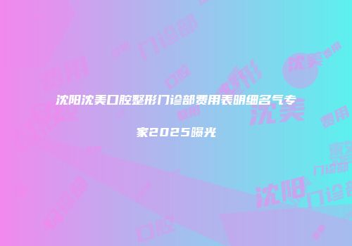 沈阳沈美口腔整形门诊部费用表明细名气专家2025曝光