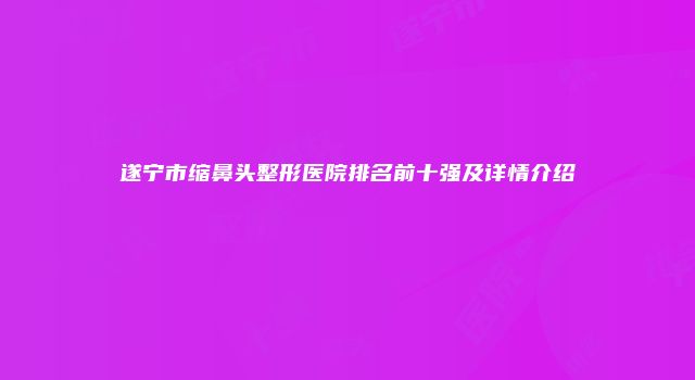 遂宁市缩鼻头整形医院排名前十强及详情介绍