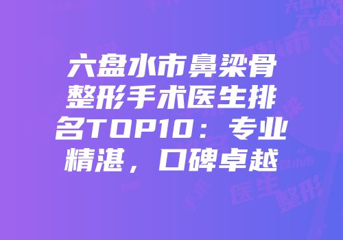 六盘水市鼻梁骨整形手术医生排名TOP10：专业精湛，口碑卓越