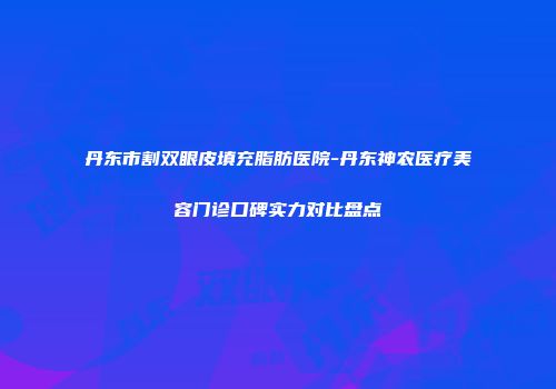 丹东市割双眼皮填充脂肪医院-丹东神农医疗美容门诊口碑实力对比盘点