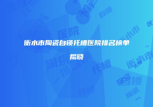 衡水市陶瓷自锁托槽医院排名榜单揭晓