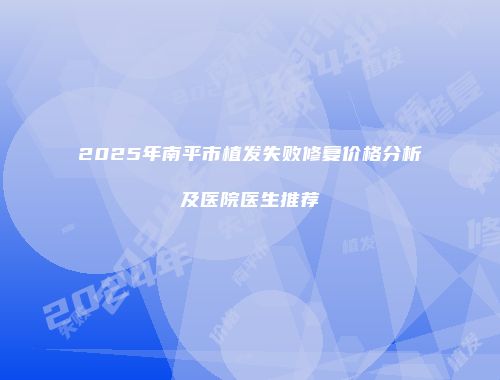 2025年南平市植发失败修复价格分析及医院医生推荐