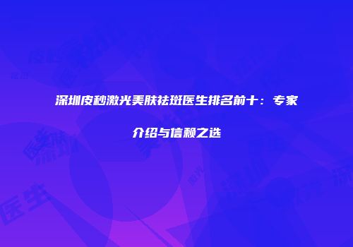 深圳皮秒激光美肤祛斑医生排名前十：专家介绍与信赖之选