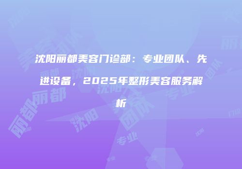 沈阳丽都美容门诊部：专业团队、先进设备，2025年整形美容服务解析