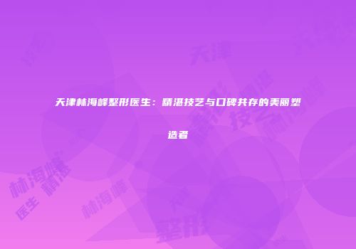 天津林海峰整形医生：精湛技艺与口碑共存的美丽塑造者