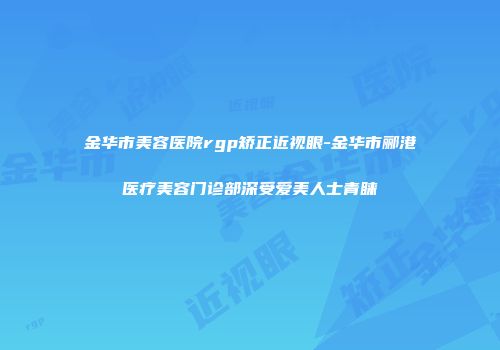 金华市美容医院rgp矫正近视眼-金华市郦港医疗美容门诊部深受爱美人士青睐