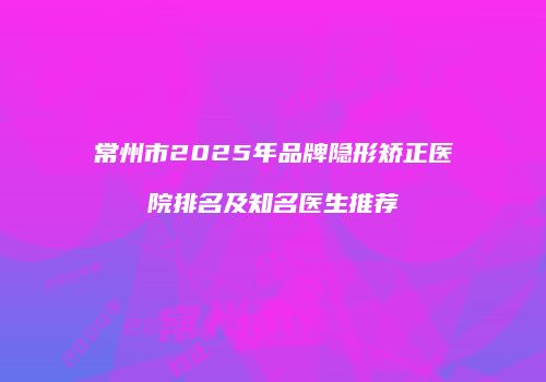 常州市2025年品牌隐形矫正医院排名及知名医生推荐