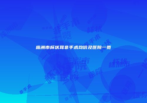 株洲市杯状耳非手术均价及医院一览