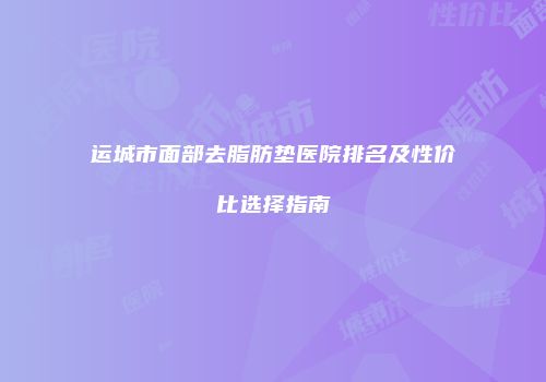 运城市面部去脂肪垫医院排名及性价比选择指南