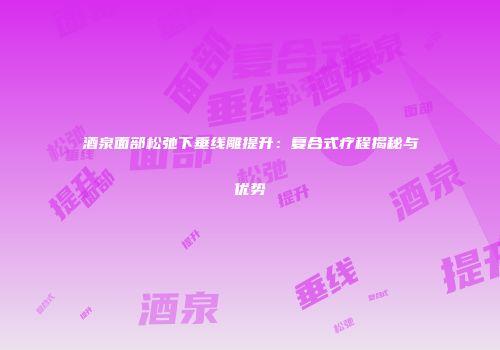 酒泉面部松弛下垂线雕提升：复合式疗程揭秘与优势