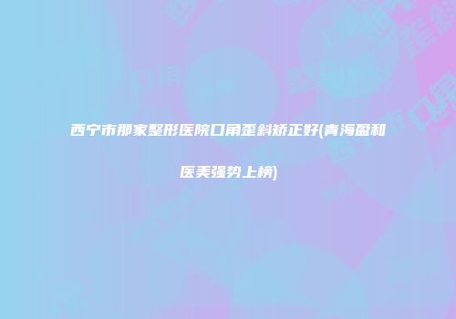 西宁市那家整形医院口角歪斜矫正好(青海盈和医美强势上榜)