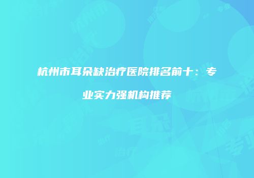 杭州市耳朵缺治疗医院排名前十：专业实力强机构推荐