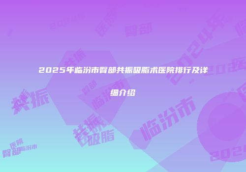 2025年临汾市臀部共振吸脂术医院排行及详细介绍
