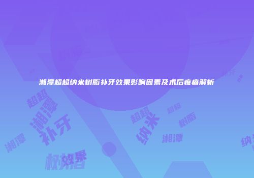 湘潭超超纳米树脂补牙效果影响因素及术后疼痛解析